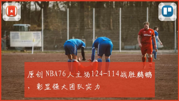 原创 NBA76人主场124-114战胜鹈鹕，彰显强大团队实力