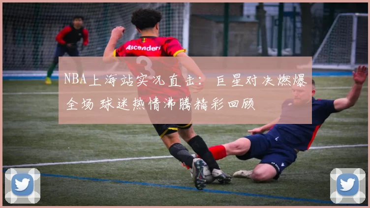 NBA上海站实况直击：巨星对决燃爆全场 球迷热情沸腾精彩回顾