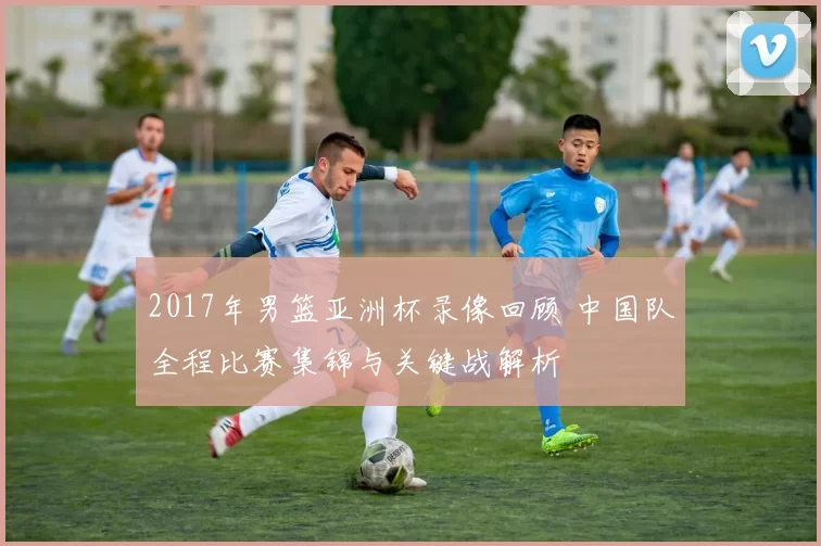 2017年男篮亚洲杯录像回顾 中国队全程比赛集锦与关键战解析