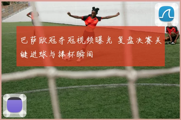 巴萨欧冠夺冠视频曝光 复盘决赛关键进球与捧杯瞬间