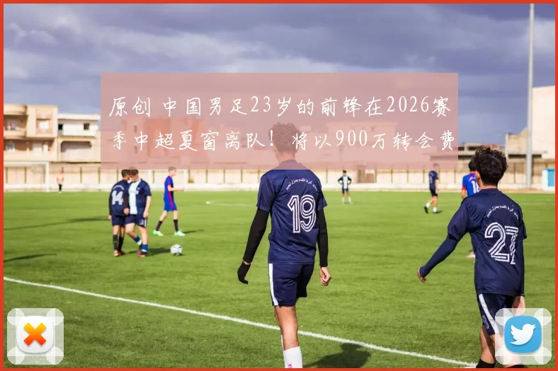 原创 中国男足23岁的前锋在2026赛季中超夏窗离队！将以900万转会费，加盟德甲汉堡