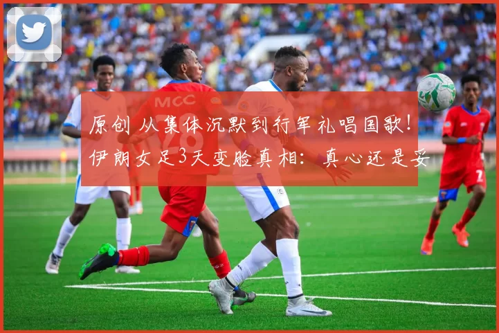原创 从集体沉默到行军礼唱国歌！伊朗女足3天变脸真相：真心还是妥协