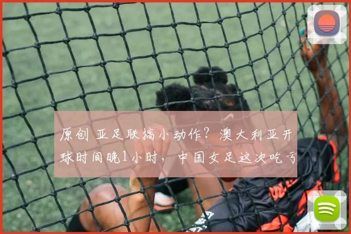 原创 亚足联搞小动作？澳大利亚开球时间晚1小时，中国女足这次吃亏了