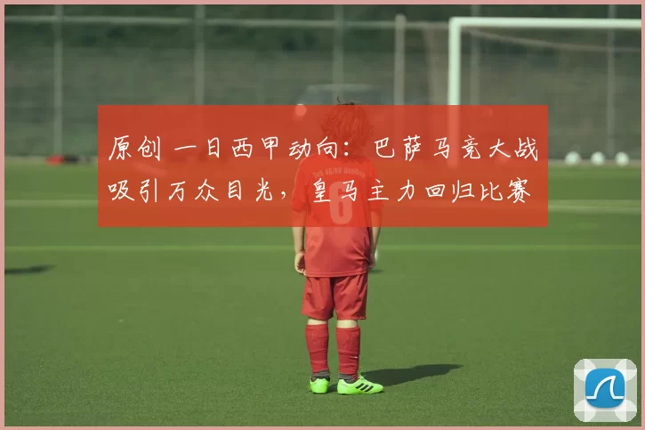原创 一日西甲动向：巴萨马竞大战吸引万众目光，皇马主力回归比赛