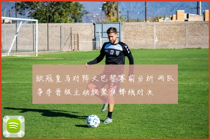 欧冠皇马对阵大巴黎赛前分析 两队争夺晋级主动权聚焦锋线对决