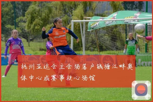 杭州亚运会主会场落户钱塘江畔奥体中心成赛事核心场馆