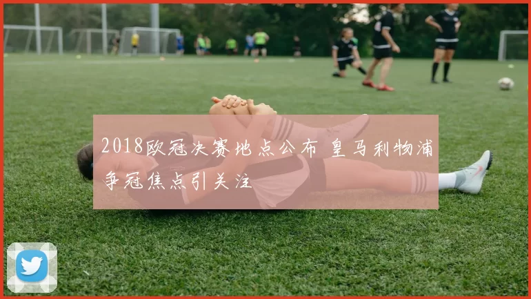 2018欧冠决赛地点公布 皇马利物浦争冠焦点引关注