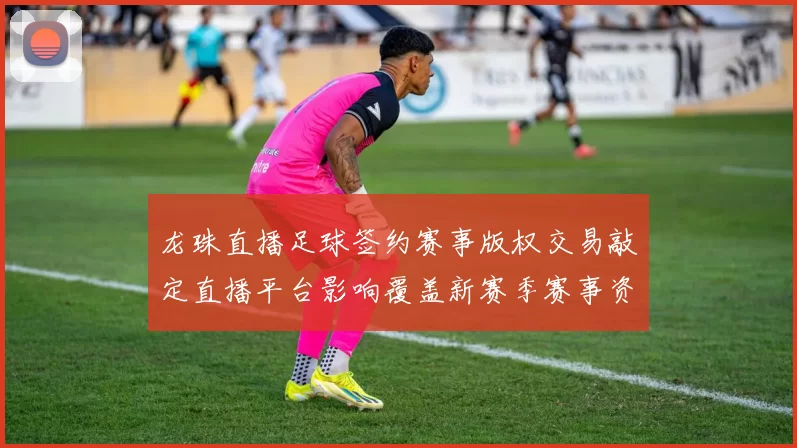 龙珠直播足球签约赛事版权交易敲定直播平台影响覆盖新赛季赛事资源