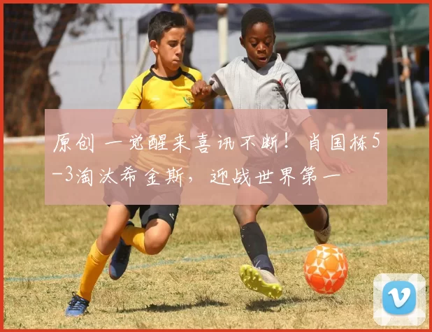 原创 一觉醒来喜讯不断！肖国栋5-3淘汰希金斯，迎战世界第一