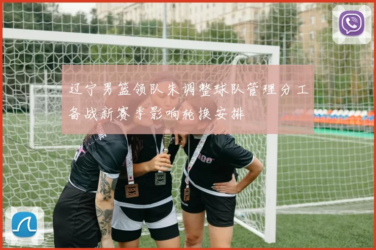 辽宁男篮领队朱调整球队管理分工备战新赛季影响轮换安排