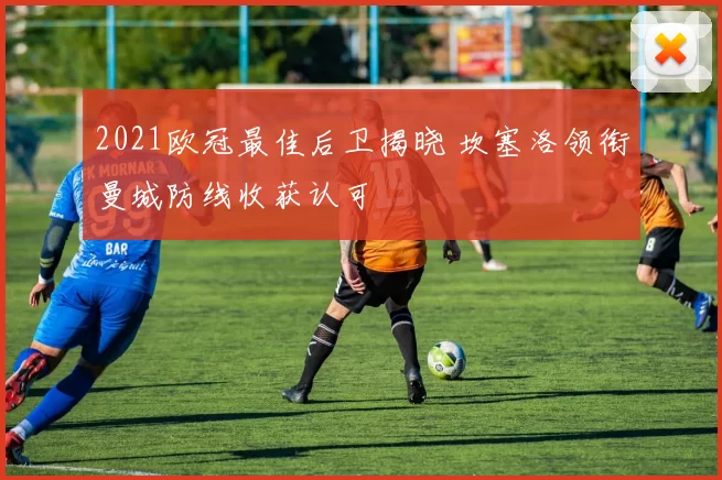 2021欧冠最佳后卫揭晓 坎塞洛领衔曼城防线收获认可