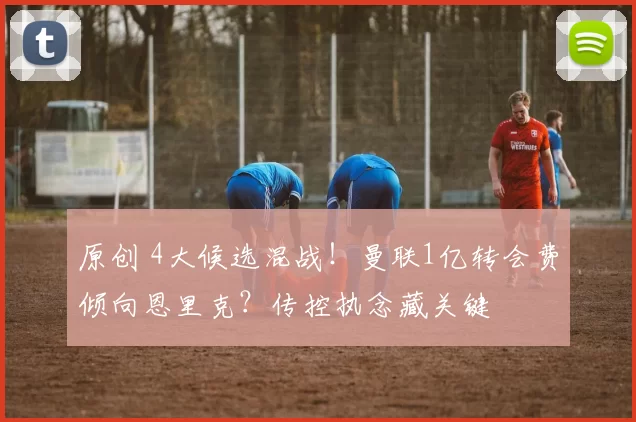 原创 4大候选混战！曼联1亿转会费倾向恩里克？传控执念藏关键