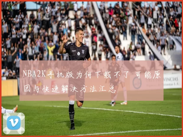 NBA2K手机版为何下载不了 可能原因与快速解决方法汇总