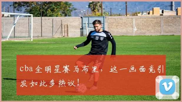 cba全明星赛马布里，这一画面竟引发如此多热议！