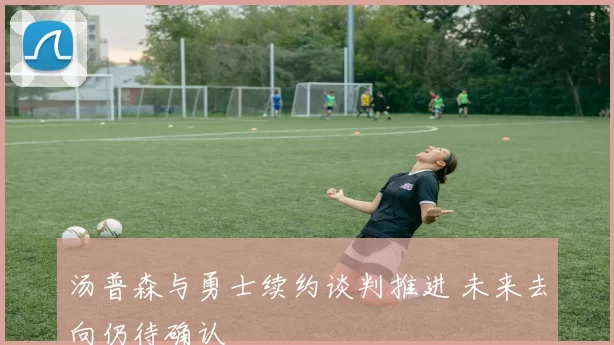 汤普森与勇士续约谈判推进 未来去向仍待确认