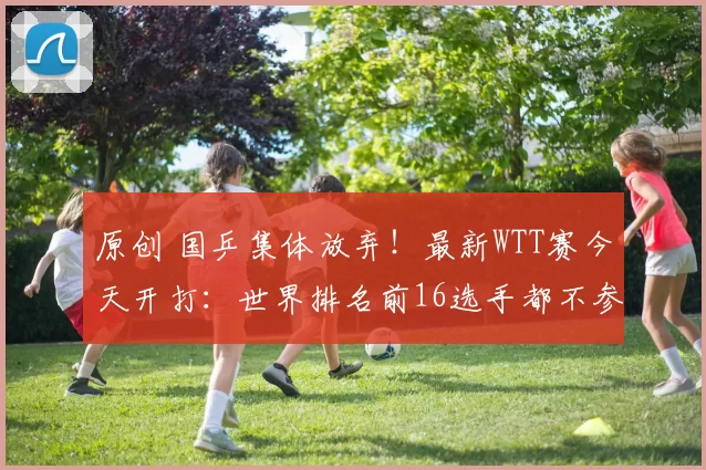 原创 国乒集体放弃！最新WTT赛今天开打：世界排名前16选手都不参加