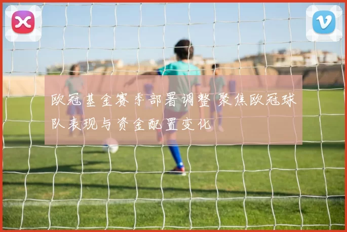 欧冠基金赛季部署调整 聚焦欧冠球队表现与资金配置变化