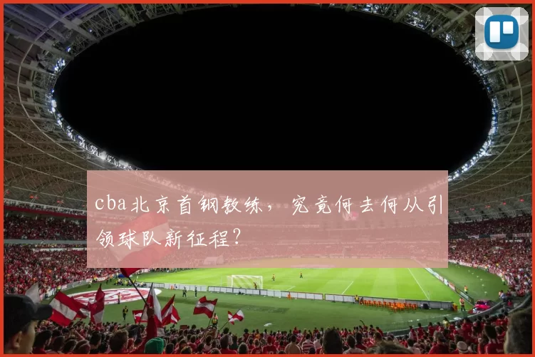 cba北京首钢教练，究竟何去何从引领球队新征程？