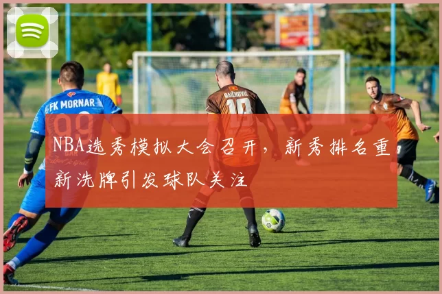 NBA选秀模拟大会召开，新秀排名重新洗牌引发球队关注