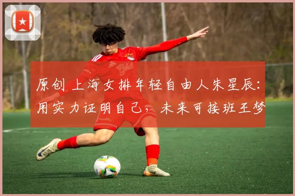 原创 上海女排年轻自由人朱星辰:用实力证明自己,未来可接班王梦洁