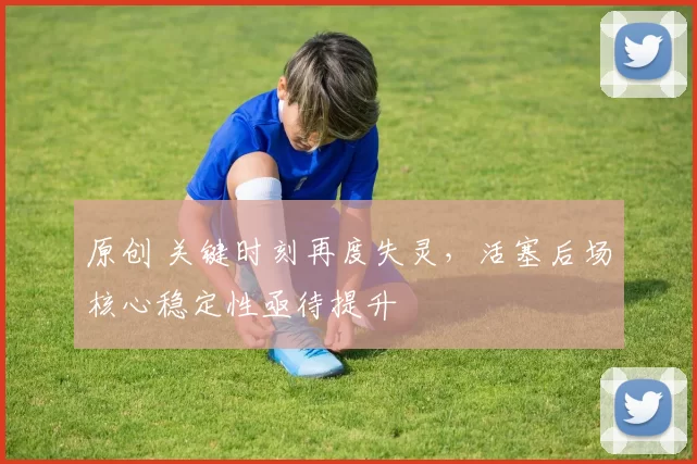 原创 关键时刻再度失灵，活塞后场核心稳定性亟待提升