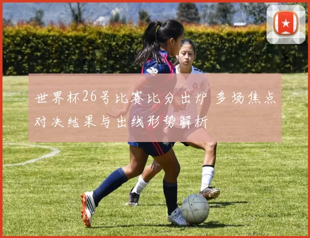 世界杯26号比赛比分出炉 多场焦点对决结果与出线形势解析