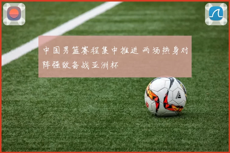 中国男篮赛程集中推进 两场热身对阵强敌备战亚洲杯