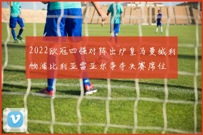 2022欧冠四强对阵出炉皇马曼城利物浦比利亚雷亚尔争夺决赛席位