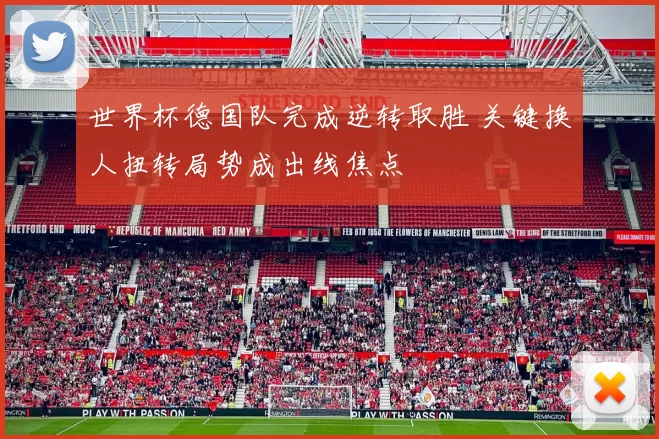 世界杯德国队完成逆转取胜 关键换人扭转局势成出线焦点