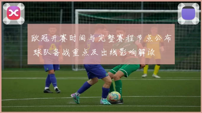 欧冠开赛时间与完整赛程节点公布 球队备战重点及出线影响解读