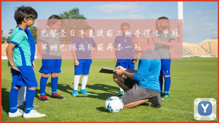 巴黎圣日耳曼提前三轮夺得法甲冠军姆巴佩离队前再添一冠