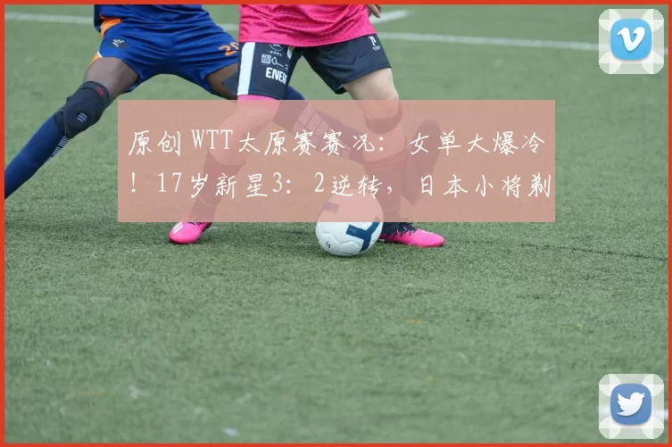 原创 WTT太原赛赛况：女单大爆冷！17岁新星3：2逆转，日本小将剃光头