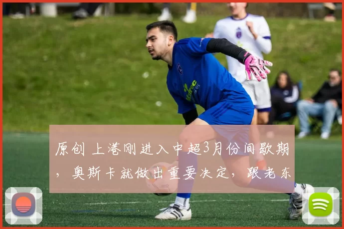 原创 上港刚进入中超3月份间歇期，奥斯卡就做出重要决定，跟老东家解约回海港
