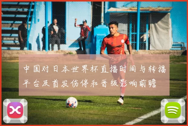 中国对日本世界杯直播时间与转播平台及首发伤停和晋级影响前瞻