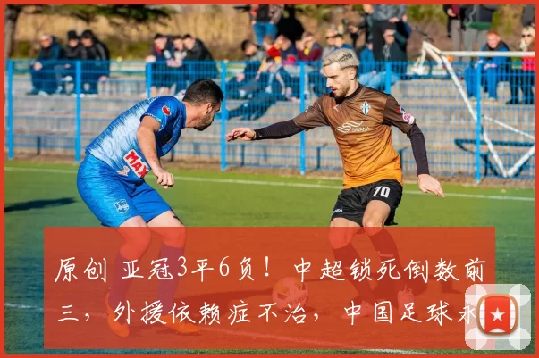 原创 亚冠3平6负!中超锁死倒数前三,外援依赖症不治,中国足球永远是“陪跑者”?