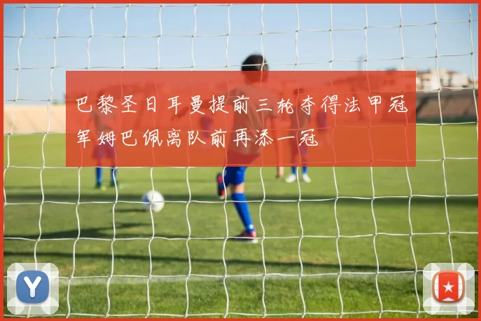 巴黎圣日耳曼提前三轮夺得法甲冠军姆巴佩离队前再添一冠