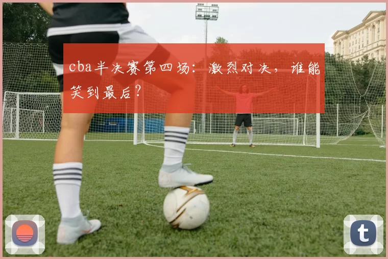 cba半决赛第四场：激烈对决，谁能笑到最后？