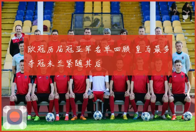 欧冠历届冠亚军名单回顾 皇马最多夺冠米兰紧随其后