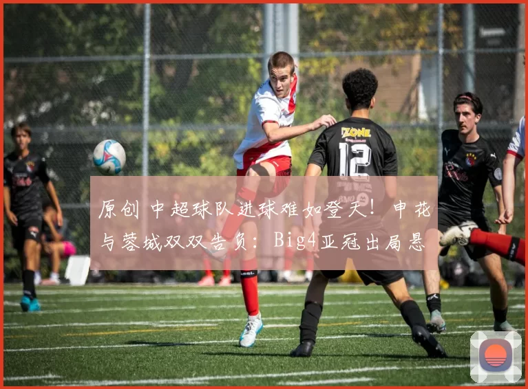 原创 中超球队进球难如登天!申花与蓉城双双告负:Big4亚冠出局悬念增大