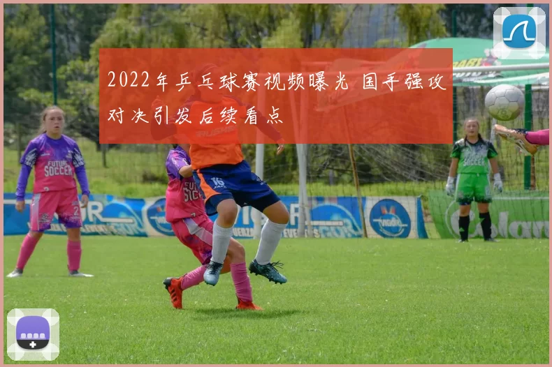 2022年乒乓球赛视频曝光 国手强攻对决引发后续看点