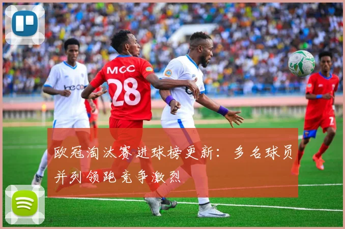 欧冠淘汰赛进球榜更新:多名球员并列领跑竞争激烈