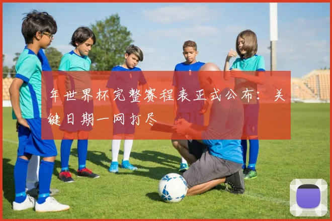 年世界杯完整赛程表正式公布:关键日期一网打尽